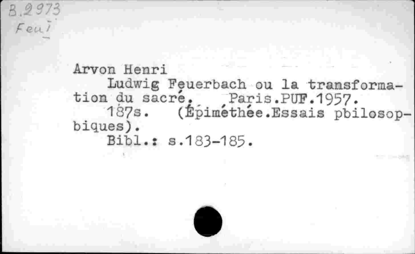 ﻿R.$973
F eu 7
Arvon Henri
Ludwig Feuerbach ou la transformation du sacré. ,Paris.PUF.1957.
187s. (Êpiméthée.Essais philosophiques) .
Bihl.: s.183-185.